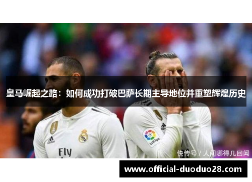 皇马崛起之路：如何成功打破巴萨长期主导地位并重塑辉煌历史