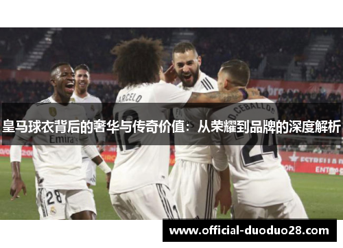 皇马球衣背后的奢华与传奇价值：从荣耀到品牌的深度解析