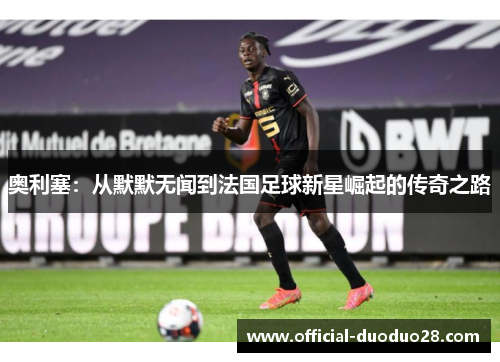 奥利塞:从默默无闻到法国足球新星崛起的传奇之路 奥利塞:从默默无闻到法国足球新星崛起的传奇之路