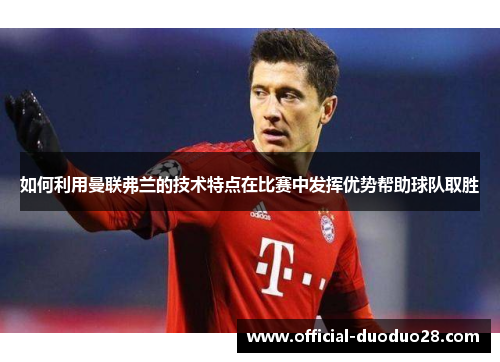 如何利用曼联弗兰的技术特点在比赛中发挥优势帮助球队取胜 如何利用曼联弗兰的技术特点在比赛中发挥优势帮助球队取胜