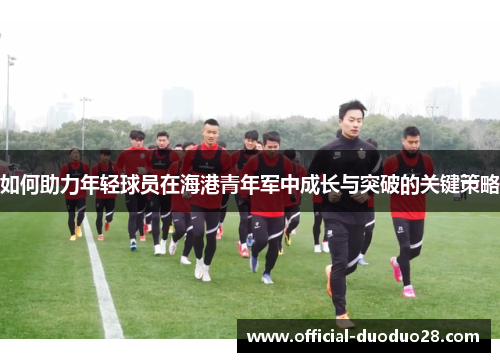 如何助力年轻球员在海港青年军中成长与突破的关键策略