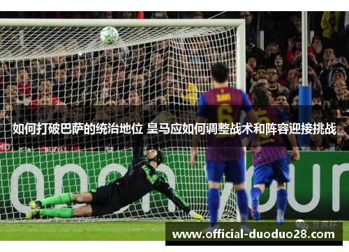 如何打破巴萨的统治地位 皇马应如何调整战术和阵容迎接挑战
