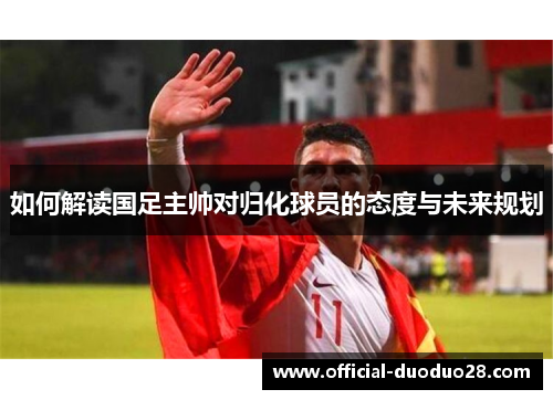 如何解读国足主帅对归化球员的态度与未来规划
