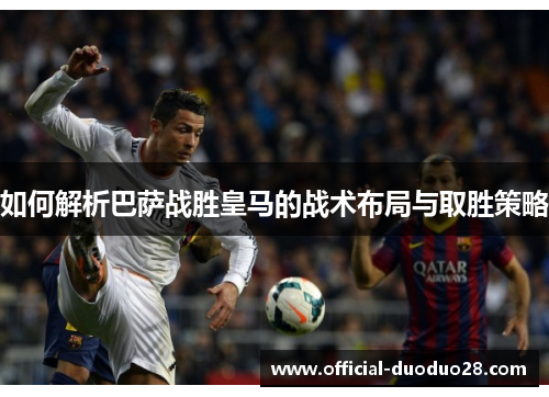 如何解析巴萨战胜皇马的战术布局与取胜策略