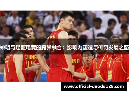 姚明与足篮电竞的跨界融合：影响力塑造与传奇发展之路
