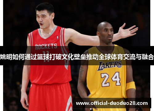 姚明如何通过篮球打破文化壁垒推动全球体育交流与融合